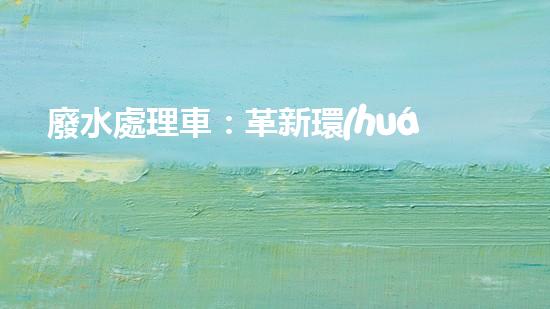廢水處理車：革新環(huán)保，拯救水源！
